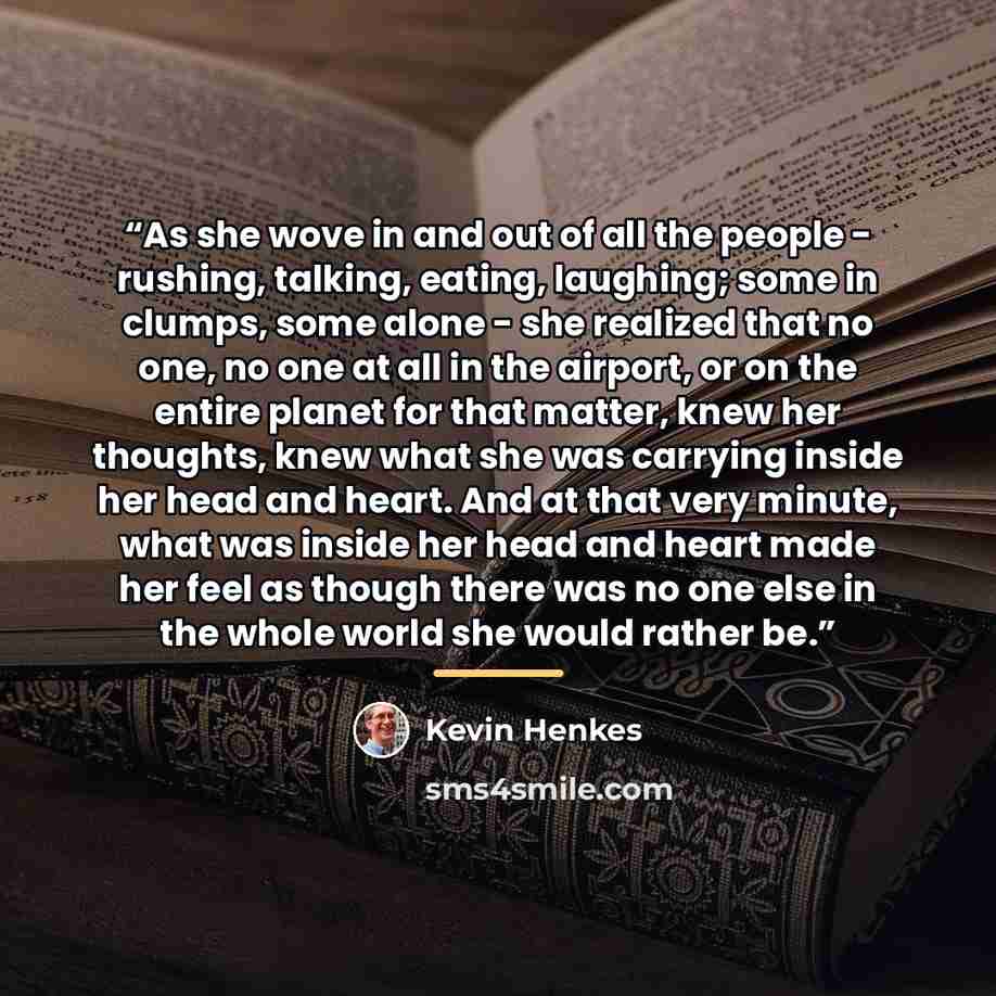 “As she wove in and out of all the people - rushing, talking, eating, laughing; some in clumps, some alone - she realized that no one, no one at all in the airport, or on the entire planet for that matter, knew her thoughts, knew what she was carrying inside her head and heart. And at that very…” quote by Kevin Henkes