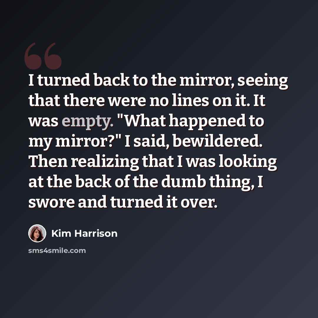 “I turned back to the mirror, seeing that there were no lines on it. It was empty. "What happened to my mirror?" I said, bewildered. Then realizing that I was looking at the back of the dumb thing, I swore and turned it over.” quote by Kim Harrison