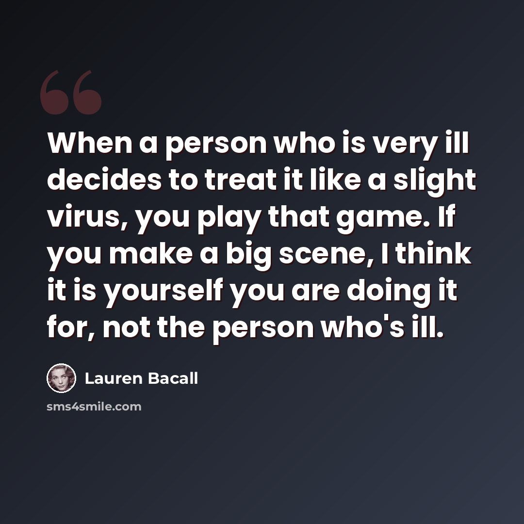 “When a person who is very ill decides to treat it like a slight virus, you play that game. If you make a big scene, I think it is yourself you are doing it for, not the person who's ill.” quote by Lauren Bacall