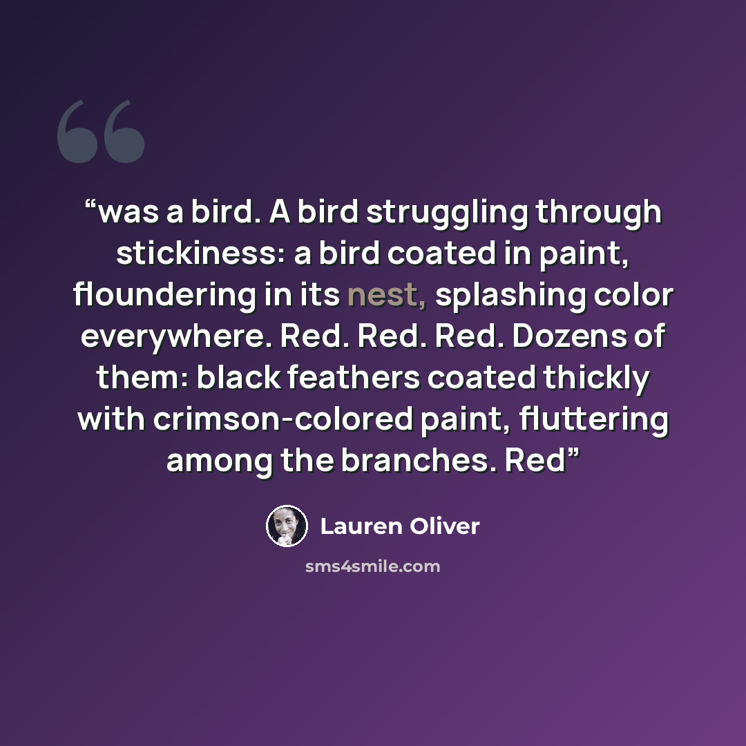 “was a bird. A bird struggling through stickiness: a bird coated in paint, floundering in its nest, splashing color everywhere. Red. Red. Red. Dozens of them: black feathers coated thickly with crimson-colored paint, fluttering among the branches. Red” quote by Lauren Oliver
