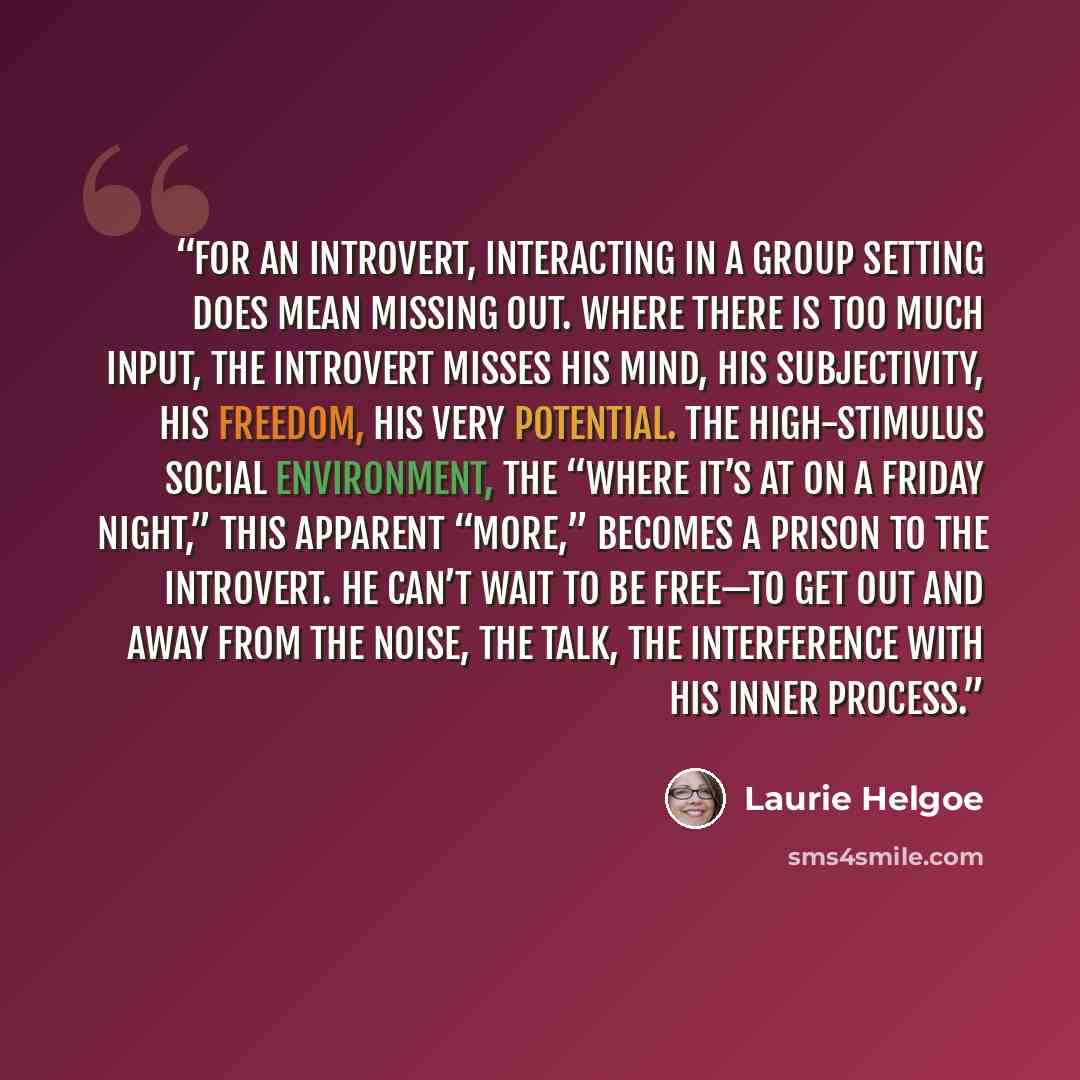 “For an introvert, interacting in a group setting does mean missing out. Where there is too much input, the introvert misses his mind, his subjectivity, his freedom, his very potential. The high-stimulus social environment, the “where it’s at on a Friday night,” this apparent “more,” becomes a…” quote by Laurie Helgoe