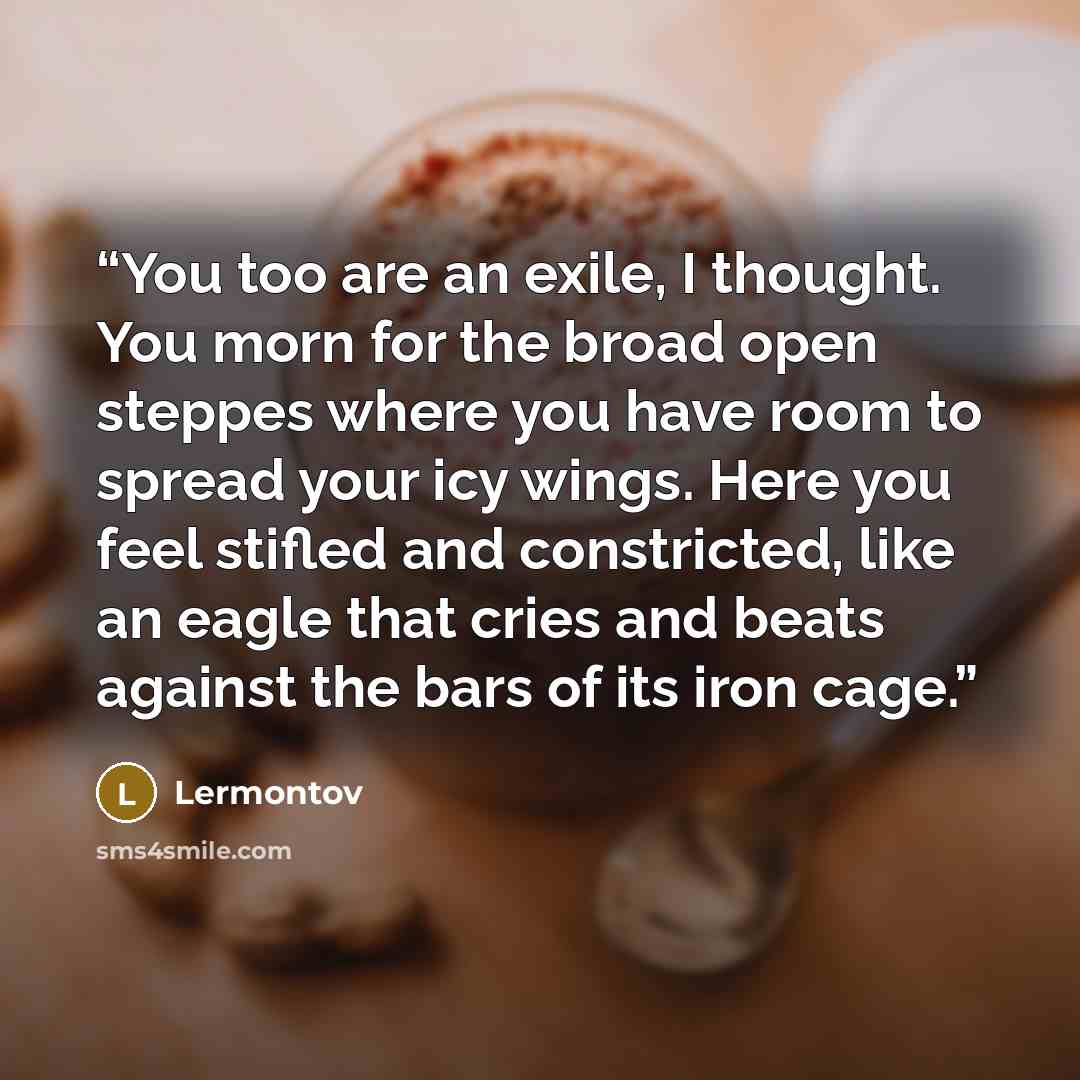 “You too are an exile, I thought. You morn for the broad open steppes where you have room to spread your icy wings. Here you feel stifled and constricted, like an eagle that cries and beats against the bars of its iron cage.” quote by Lermontov