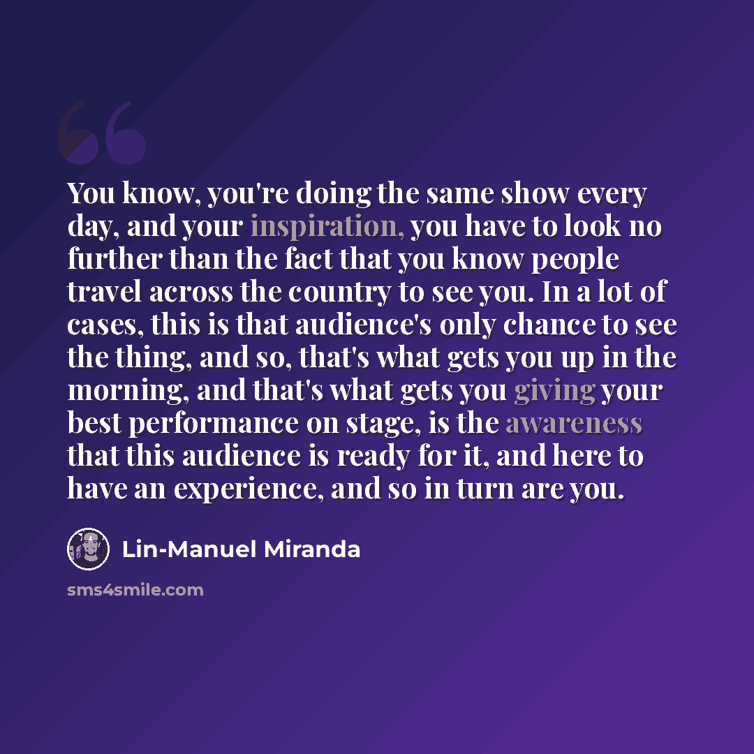 “You know, you're doing the same show every day, and your inspiration, you have to look no further than the fact that you know people travel across the country to see you. In a lot of cases, this is that audience's only chance to see the thing, and so, that's what gets you up in the morning, and…” quote by Lin-Manuel Miranda