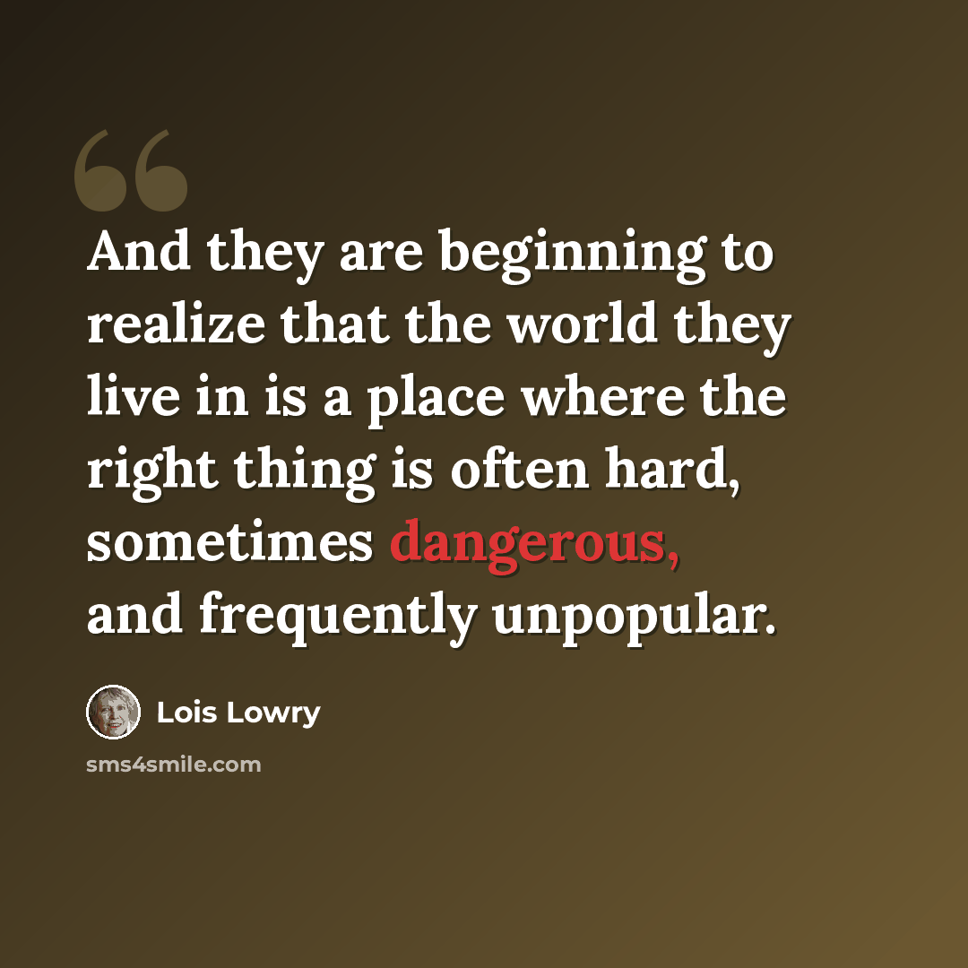 “And they are beginning to realize that the world they live in is a place where the right thing is often hard, sometimes dangerous, and frequently unpopular.” quote by Lois Lowry