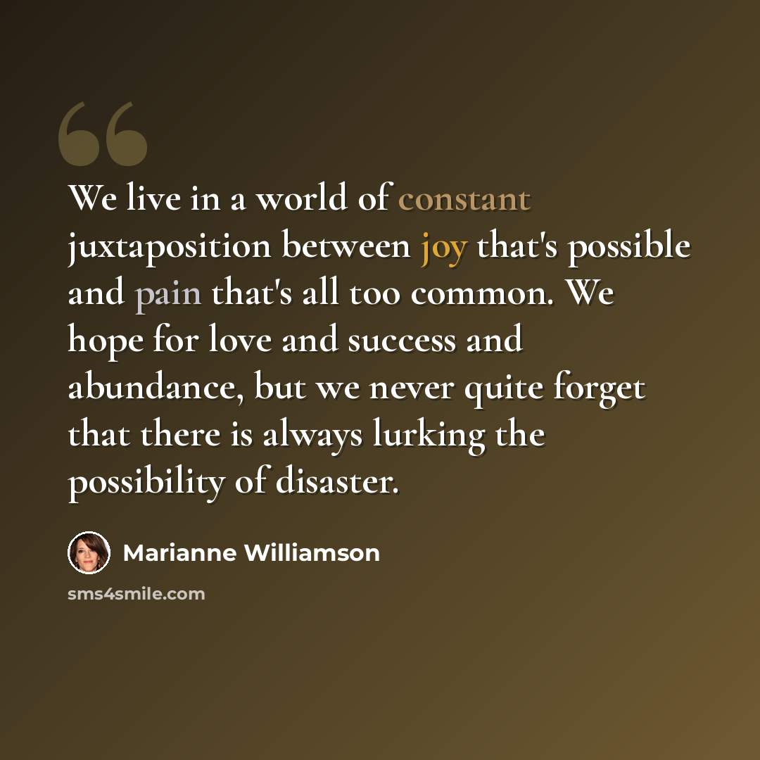 “We live in a world of constant juxtaposition between joy that's possible and pain that's all too common. We hope for love and success and abundance, but we never quite forget that there is always lurking the possibility of disaster.” quote by Marianne Williamson