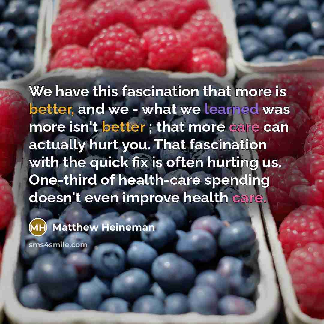 “We have this fascination that more is better, and we - what we learned was more isn't better ; that more care can actually hurt you. That fascination with the quick fix is often hurting us. One-third of health-care spending doesn't even improve health care.” quote by Matthew Heineman