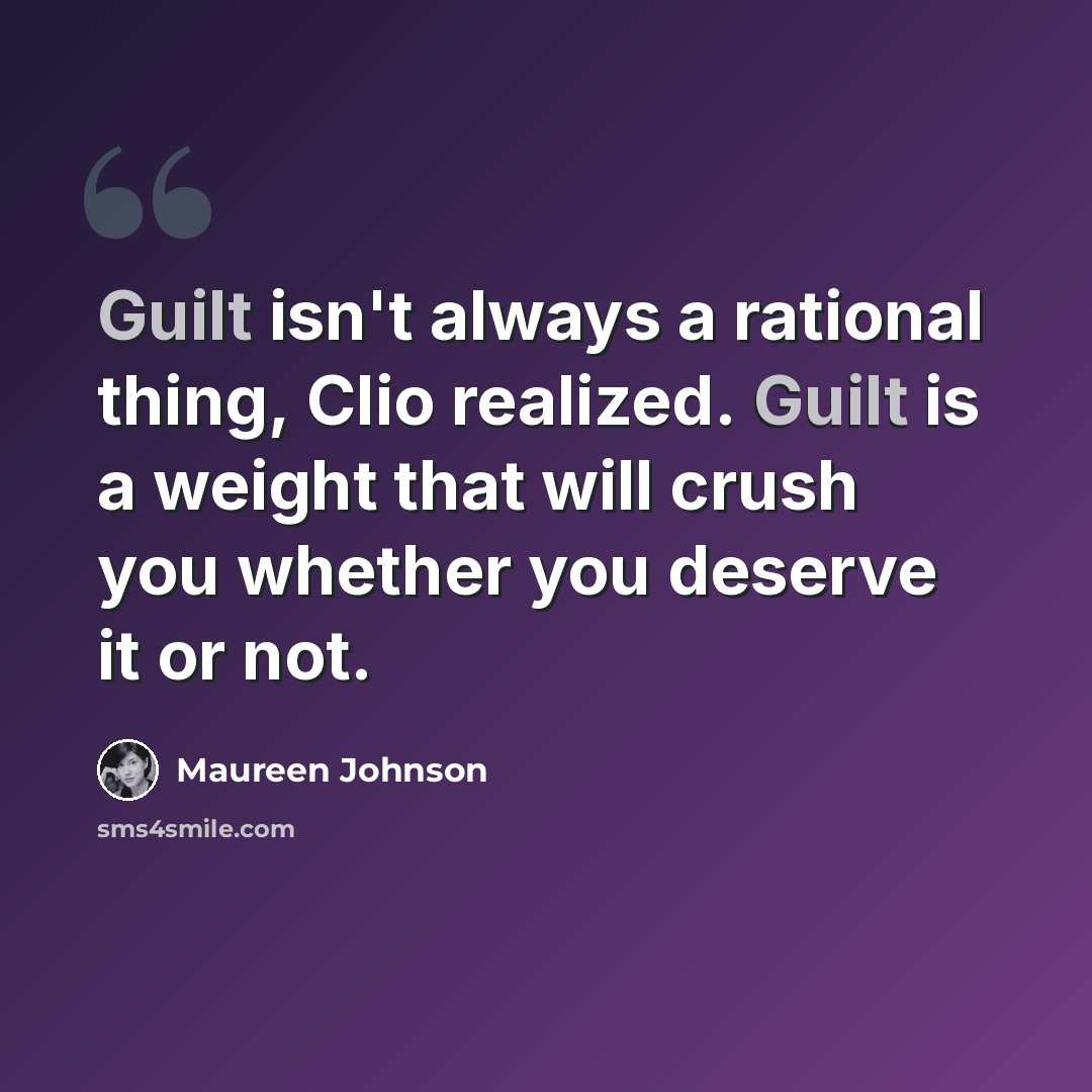 “Guilt isn't always a rational thing, Clio realized. Guilt is a weight that will crush you whether you deserve it or not.” quote by Maureen Johnson
