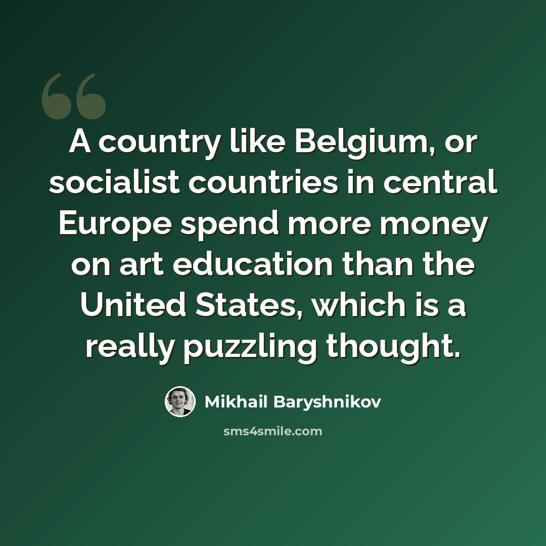 “A country like Belgium, or socialist countries in central Europe spend more money on art education than the United States, which is a really puzzling thought.” quote by Mikhail Baryshnikov