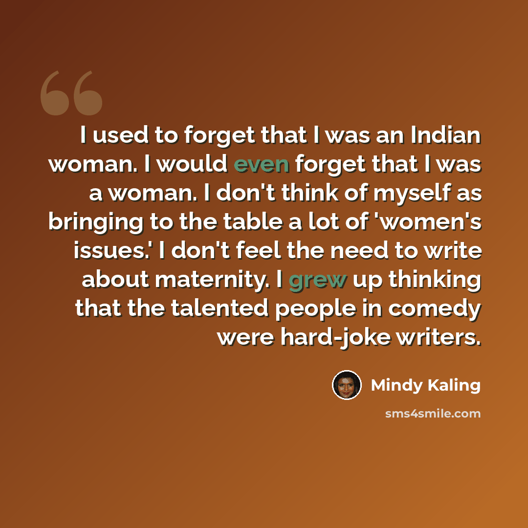 “I used to forget that I was an Indian woman. I would even forget that I was a woman. I don't think of myself as bringing to the table a lot of 'women's issues.' I don't feel the need to write about maternity. I grew up thinking that the talented people in comedy were hard-joke writers.” quote by Mindy Kaling