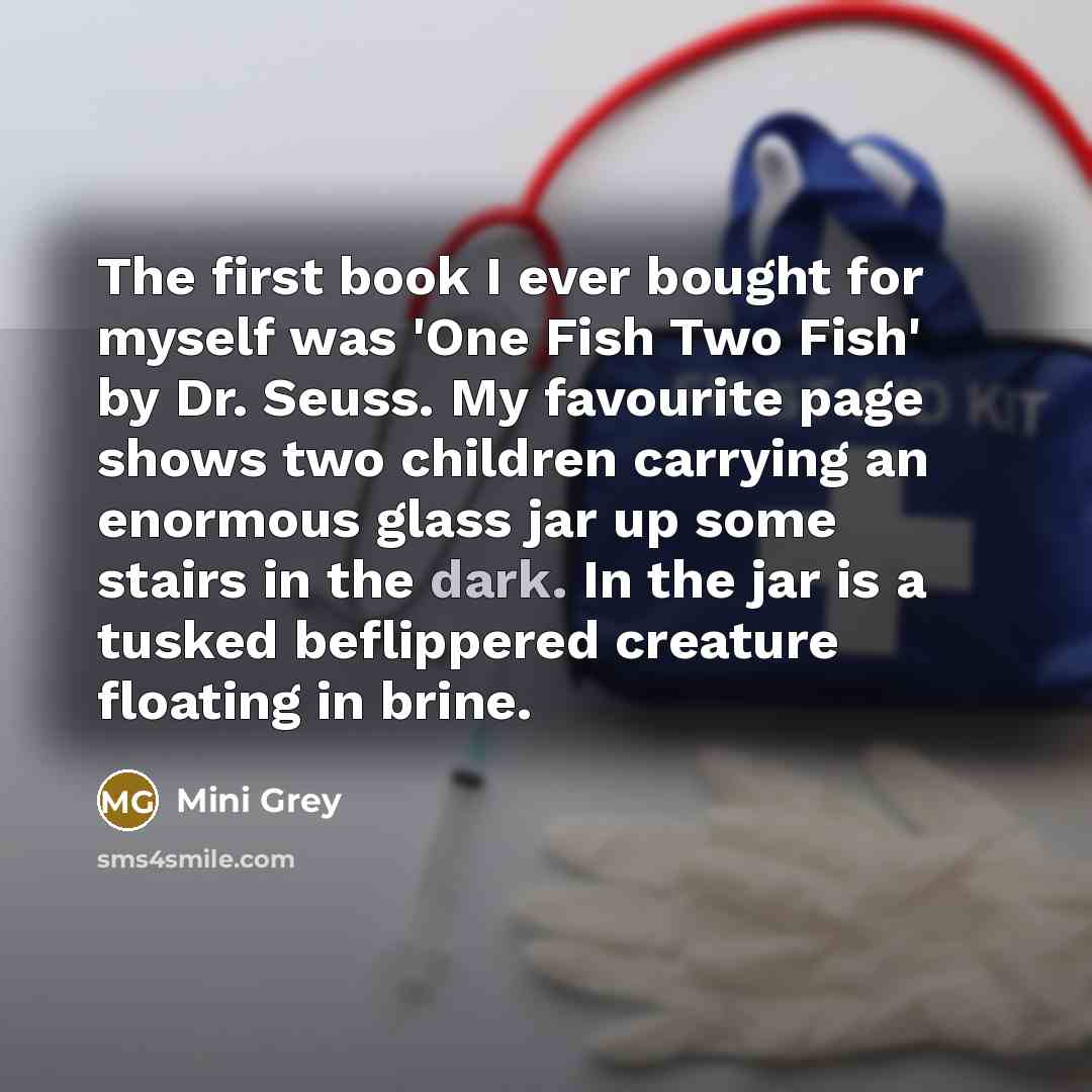 “The first book I ever bought for myself was 'One Fish Two Fish' by Dr. Seuss. My favourite page shows two children carrying an enormous glass jar up some stairs in the dark. In the jar is a tusked beflippered creature floating in brine.” quote by Mini Grey