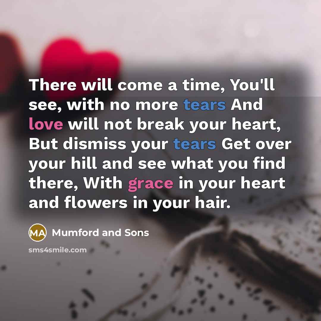 “There will come a time, You'll see, with no more tears And love will not break your heart, But dismiss your tears Get over your hill and see what you find there, With grace in your heart and flowers in your hair.” quote by Mumford And Sons