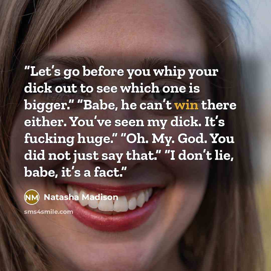 “Let’s go before you whip your dick out to see which one is bigger.” “Babe, he can’t win there either. You’ve seen my dick. It’s fucking huge.” “Oh. My. God. You did not just say that.” “I don’t lie, babe, it’s a fact.” quote by Natasha Madison