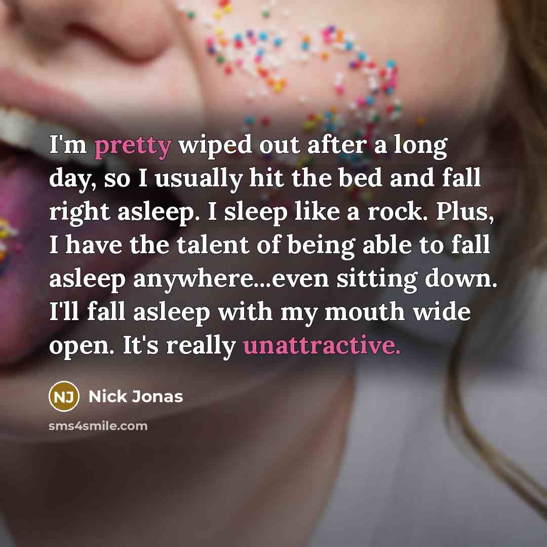 “I'm pretty wiped out after a long day, so I usually hit the bed and fall right asleep. I sleep like a rock. Plus, I have the talent of being able to fall asleep anywhere...even sitting down. I'll fall asleep with my mouth wide open. It's really unattractive.” quote by Nick Jonas