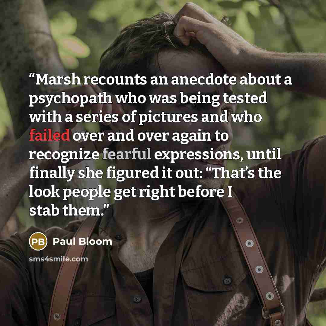 “Marsh recounts an anecdote about a psychopath who was being tested with a series of pictures and who failed over and over again to recognize fearful expressions, until finally she figured it out: “That’s the look people get right before I stab them.” quote by Paul Bloom