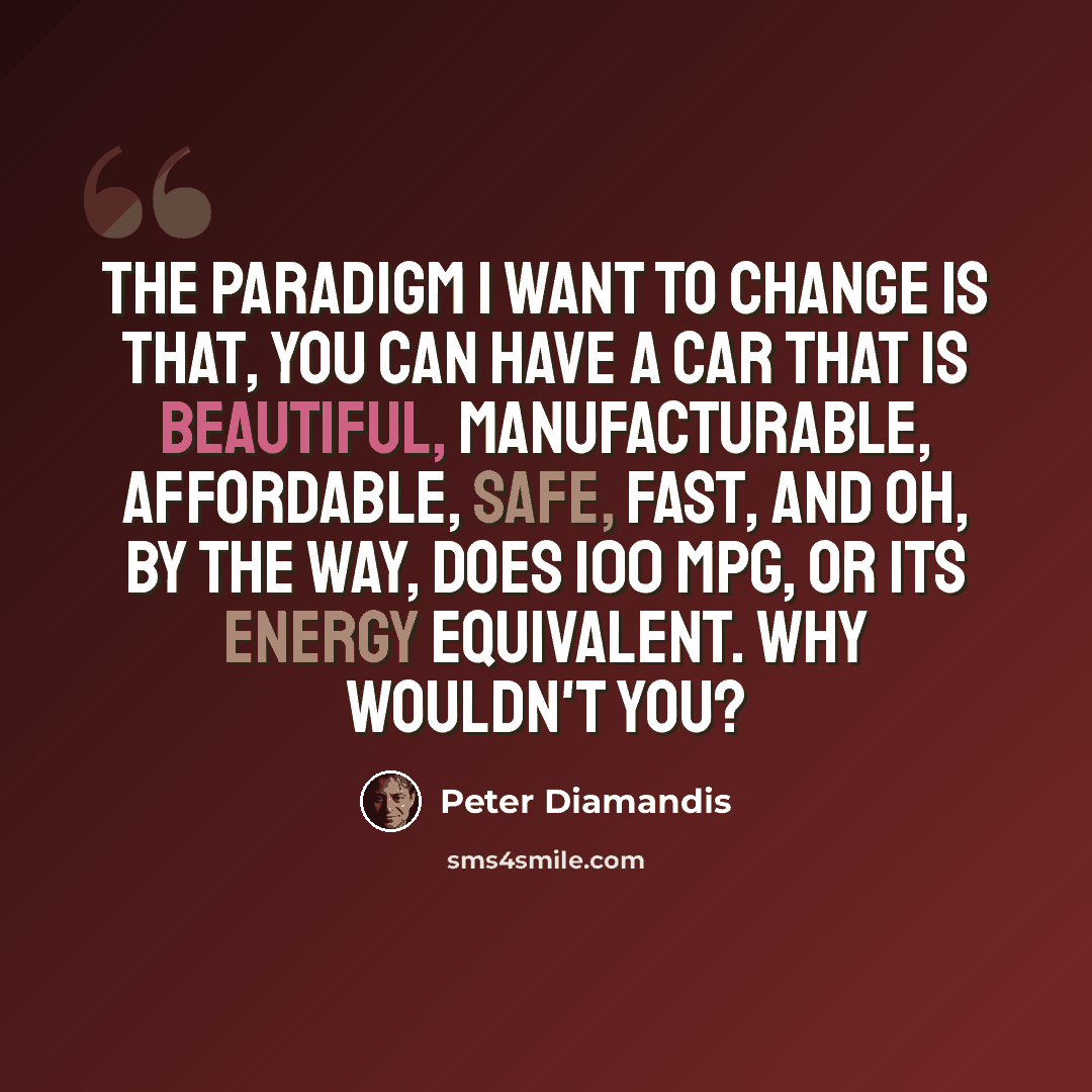 “The paradigm I want to change is that, you can have a car that is beautiful, manufacturable, affordable, safe, fast, and oh, by the way, does 100 mpg, or its energy equivalent. Why wouldn't you?” quote by Peter Diamandis