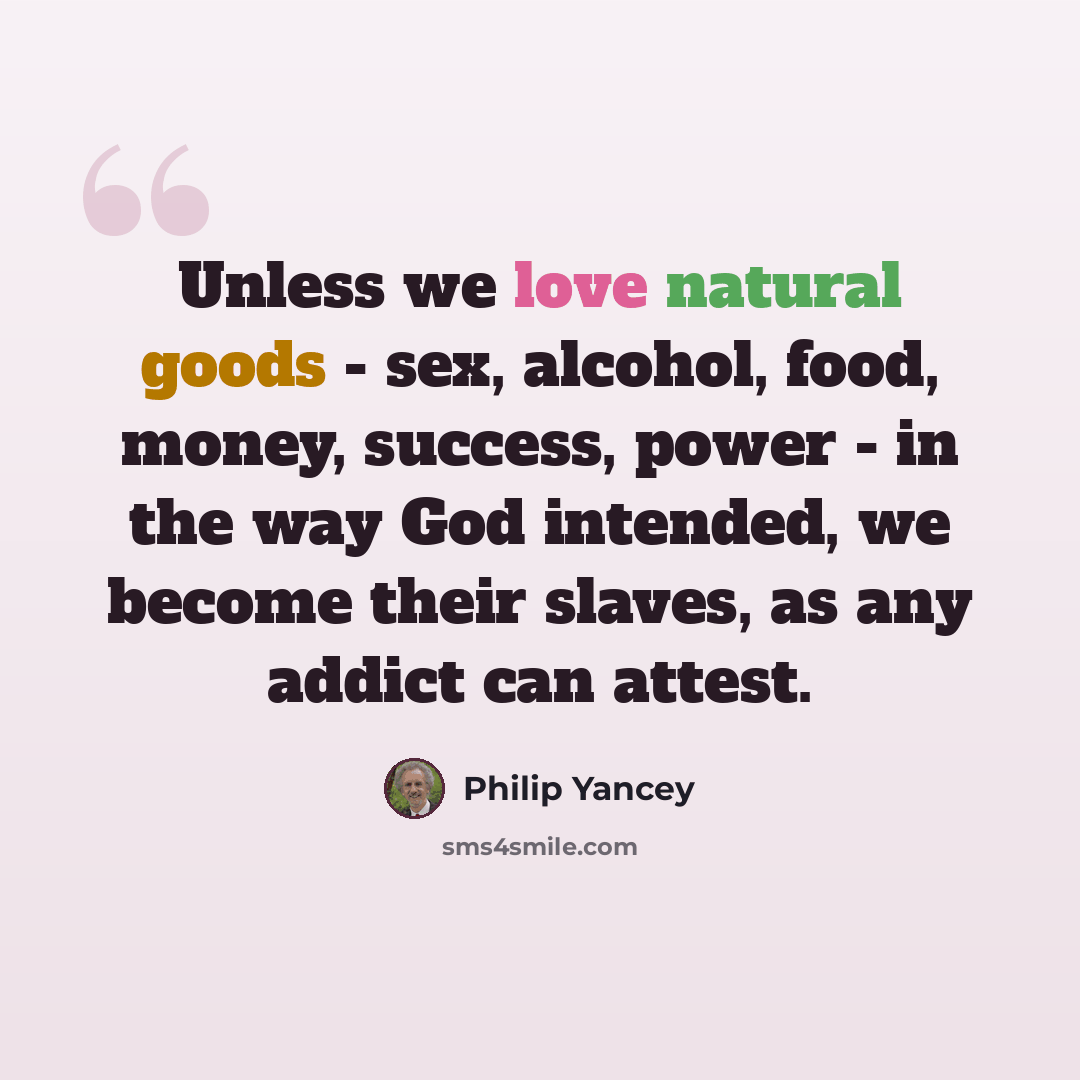 “Unless we love natural goods - sex, alcohol, food, money, success, power - in the way God intended, we become their slaves, as any addict can attest.” quote by Philip Yancey