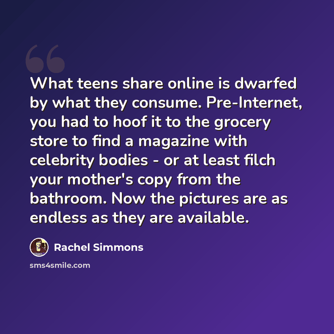 “What teens share online is dwarfed by what they consume. Pre-Internet, you had to hoof it to the grocery store to find a magazine with celebrity bodies - or at least filch your mother's copy from the bathroom. Now the pictures are as endless as they are available.” quote by Rachel Simmons
