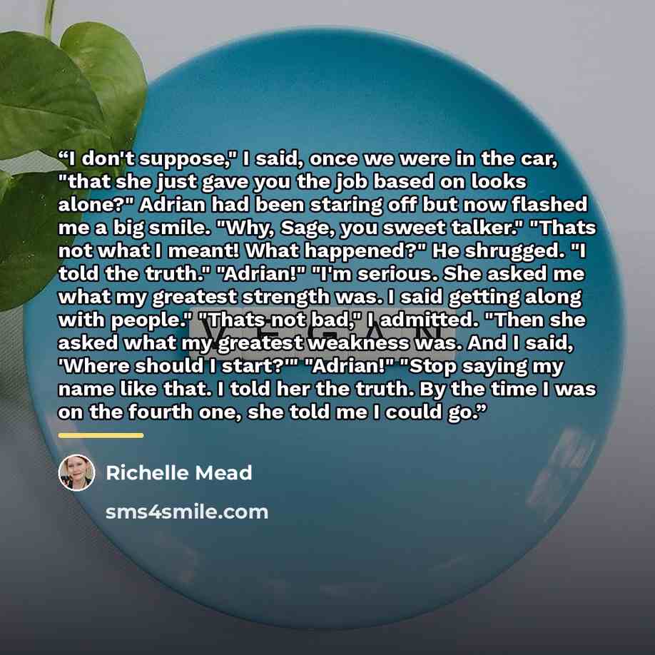 “I don't suppose," I said, once we were in the car, "that she just gave you the job based on looks alone?" Adrian had been staring off but now flashed me a big smile. "Why, Sage, you sweet talker." "Thats not what I meant! What happened?" He shrugged. "I told the truth." "Adrian!" "I'm serious. She…” quote by Richelle Mead