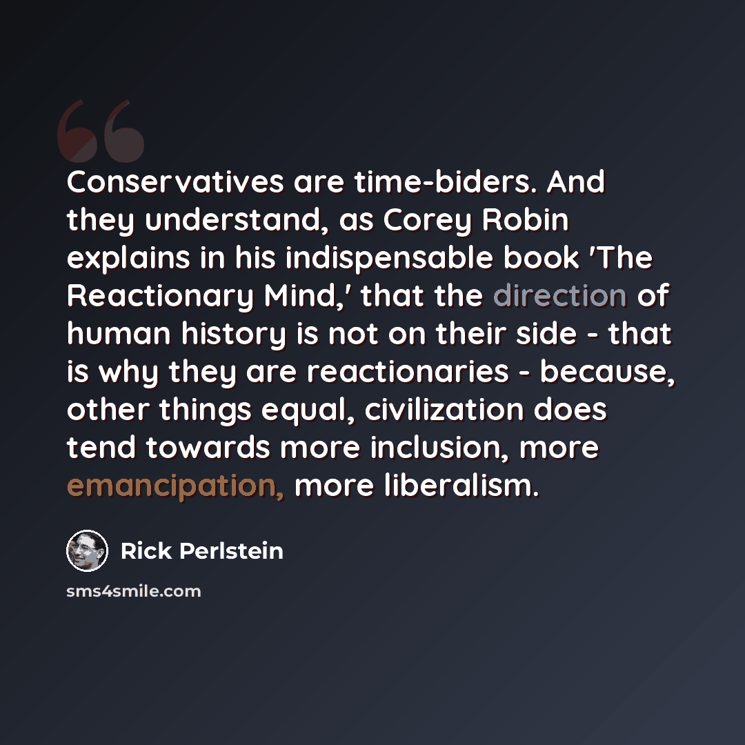 “Conservatives are time-biders. And they understand, as Corey Robin explains in his indispensable book 'The Reactionary Mind,' that the direction of human history is not on their side - that is why they are reactionaries - because, other things equal, civilization does tend towards more inclusion…” quote by Rick Perlstein