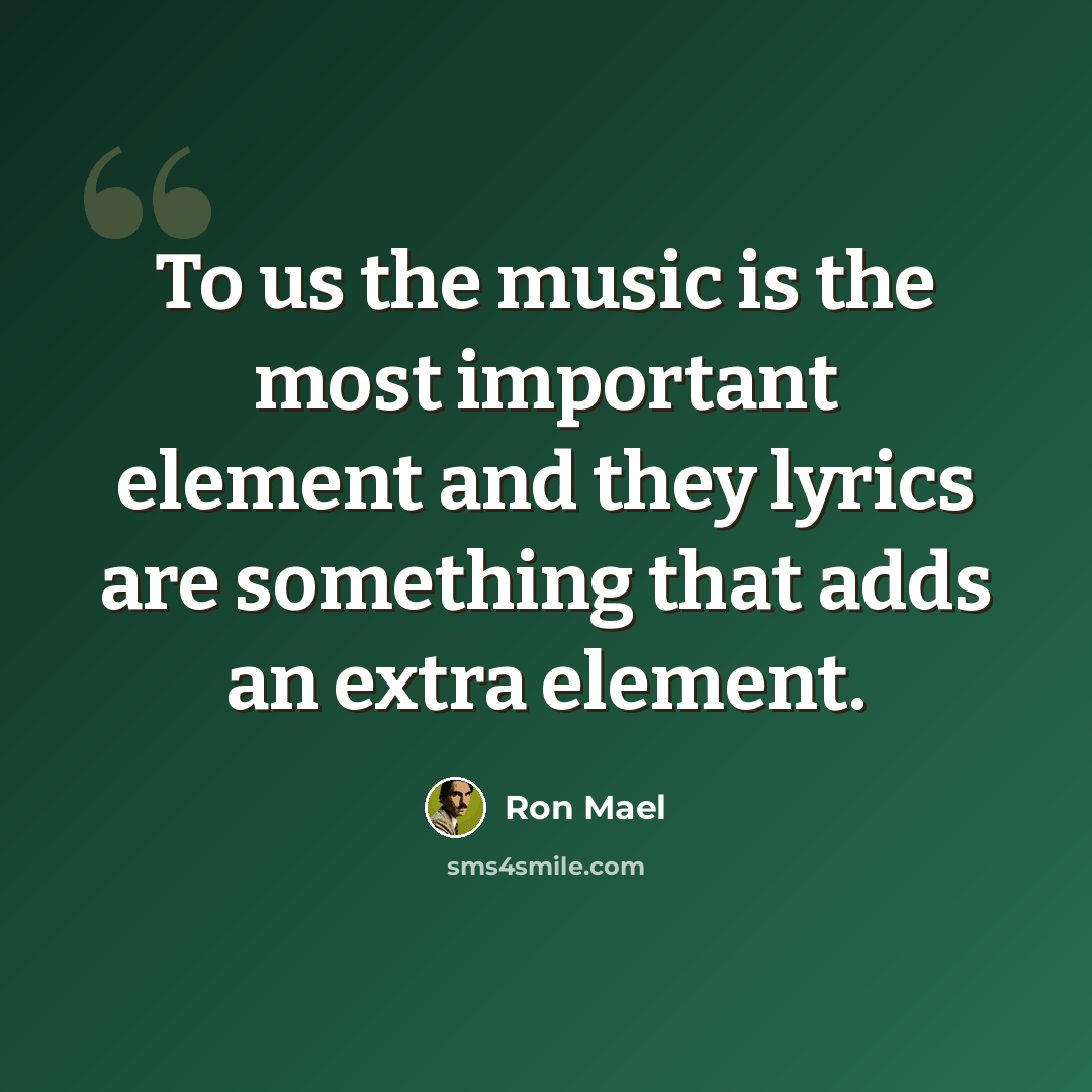 “To us the music is the most important element and they lyrics are something that adds an extra element.” quote by Ron Mael