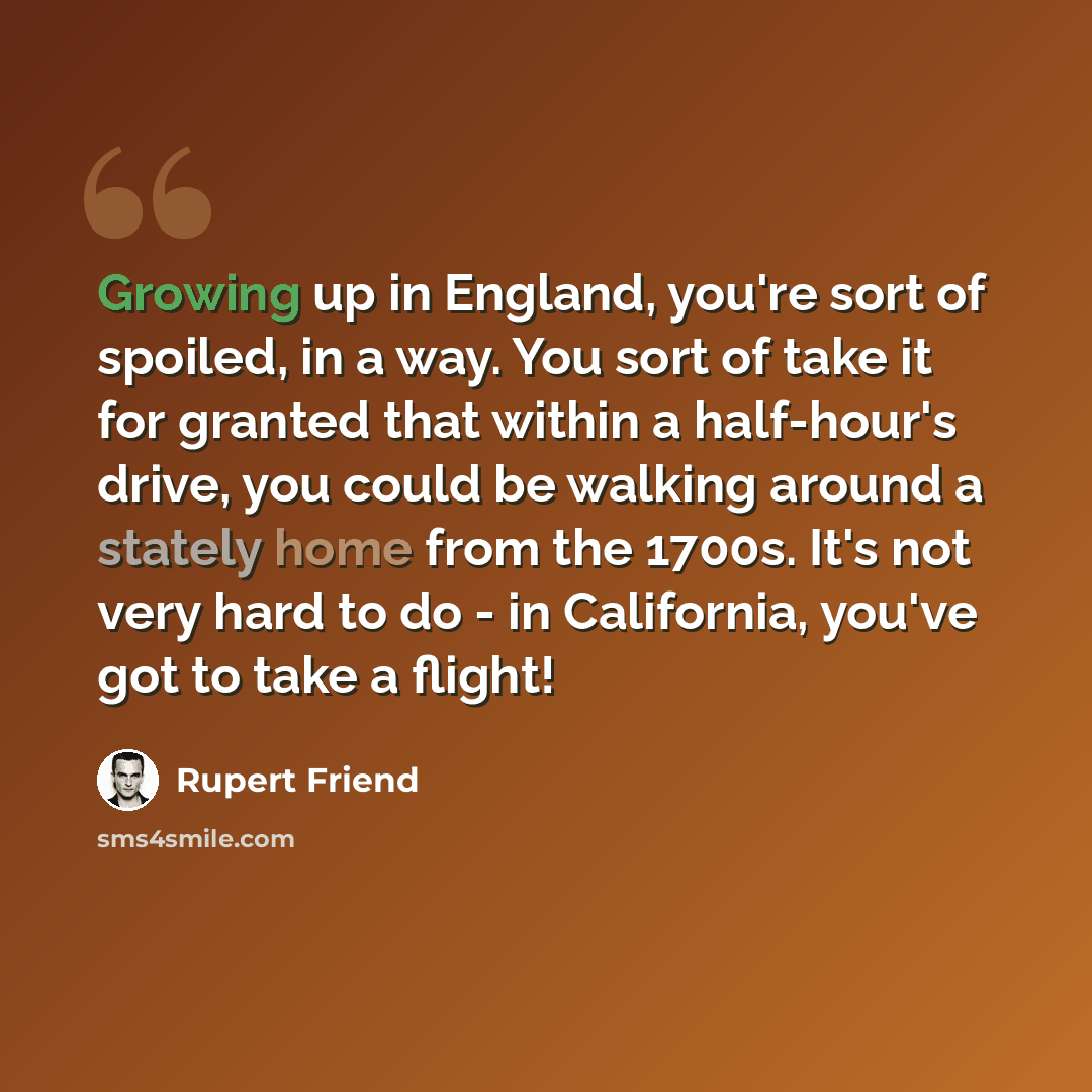 “Growing up in England, you're sort of spoiled, in a way. You sort of take it for granted that within a half-hour's drive, you could be walking around a stately home from the 1700s. It's not very hard to do - in California, you've got to take a flight!” quote by Rupert Friend