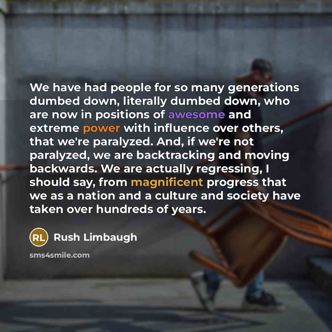 “We have had people for so many generations dumbed down, literally dumbed down, who are now in positions of awesome and extreme power with influence over others, that we're paralyzed. And, if we're not paralyzed, we are backtracking and moving backwards. We are actually regressing, I should say…” quote by Rush Limbaugh