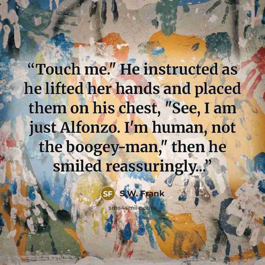 “Touch me." He instructed as he lifted her hands and placed them on his chest, "See, I am just Alfonzo. I'm human, not the boogey-man," then he smiled reassuringly...” quote by S.W. Frank