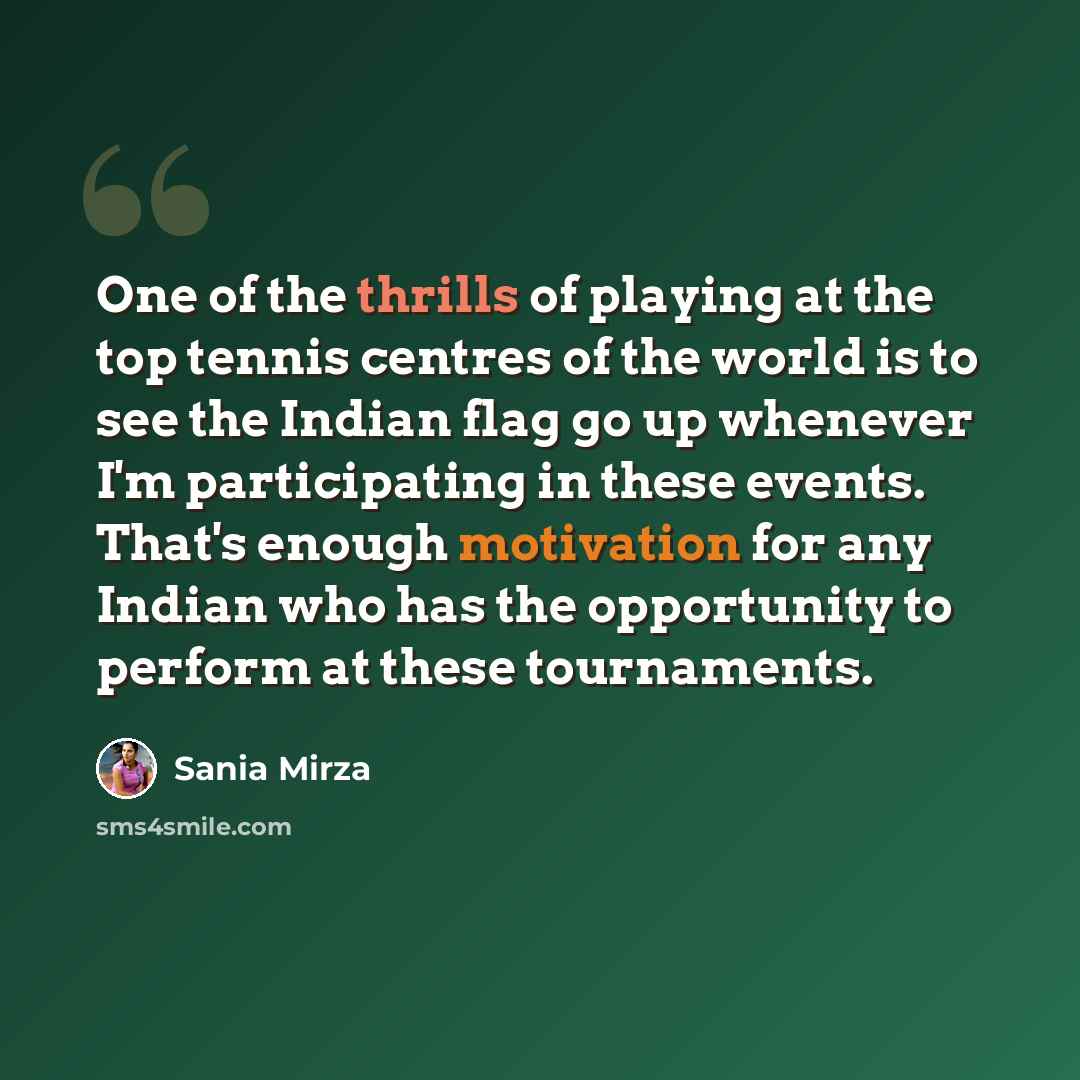 “One of the thrills of playing at the top tennis centres of the world is to see the Indian flag go up whenever I'm participating in these events. That's enough motivation for any Indian who has the opportunity to perform at these tournaments.” quote by Sania Mirza