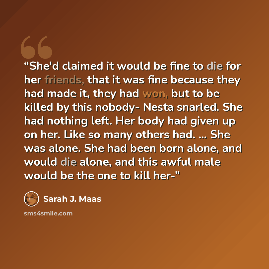 “She'd claimed it would be fine to die for her friends, that it was fine because they had made it, they had won, but to be killed by this nobody- Nesta snarled. She had nothing left. Her body had given up on her. Like so many others had. ... She was alone. She had been born alone, and would die…” quote by Sarah J. Maas