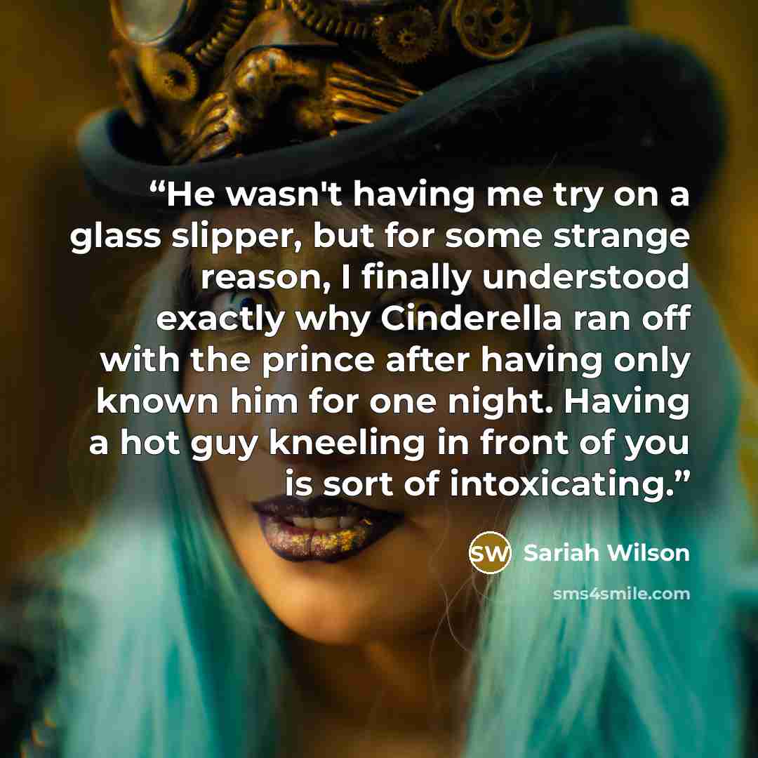 “He wasn't having me try on a glass slipper, but for some strange reason, I finally understood exactly why Cinderella ran off with the prince after having only known him for one night. Having a hot guy kneeling in front of you is sort of intoxicating.” quote by Sariah Wilson