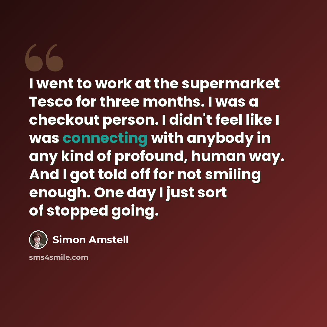 “I went to work at the supermarket Tesco for three months. I was a checkout person. I didn't feel like I was connecting with anybody in any kind of profound, human way. And I got told off for not smiling enough. One day I just sort of stopped going.” quote by Simon Amstell