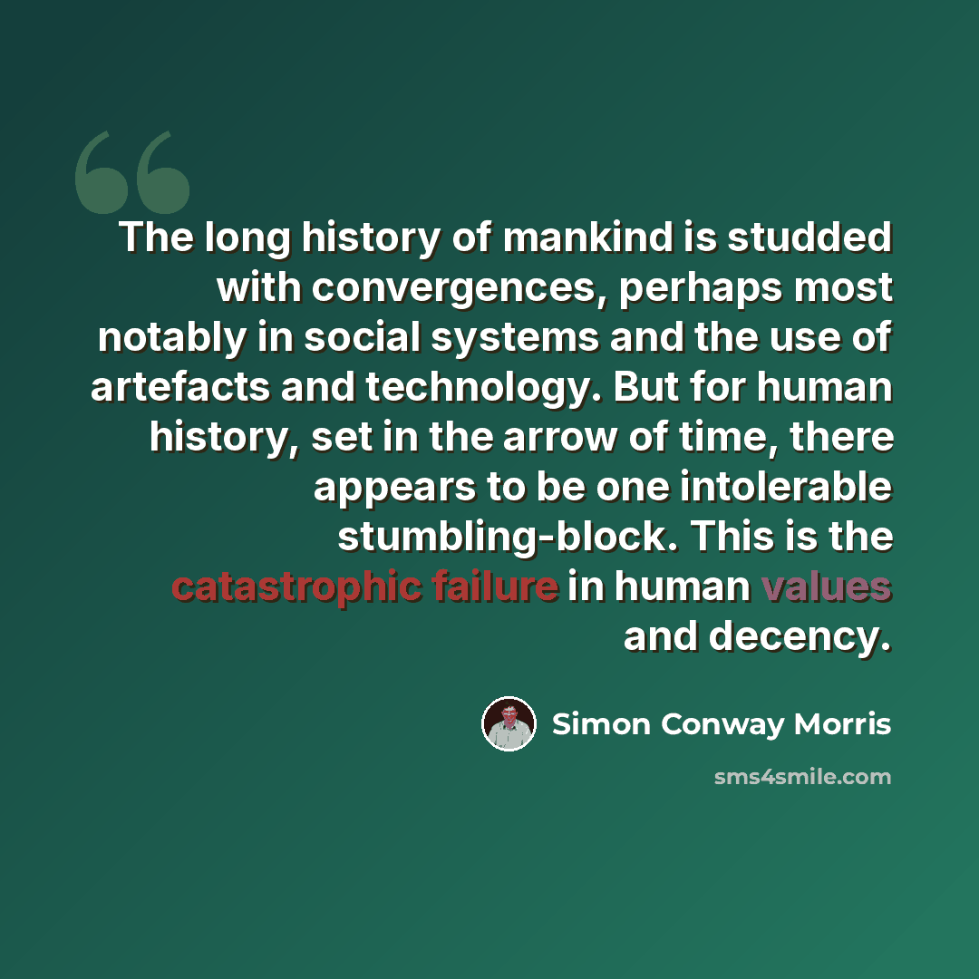 “The long history of mankind is studded with convergences, perhaps most notably in social systems and the use of artefacts and technology. But for human history, set in the arrow of time, there appears to be one intolerable stumbling-block. This is the catastrophic failure in human values and…” quote by Simon Conway Morris