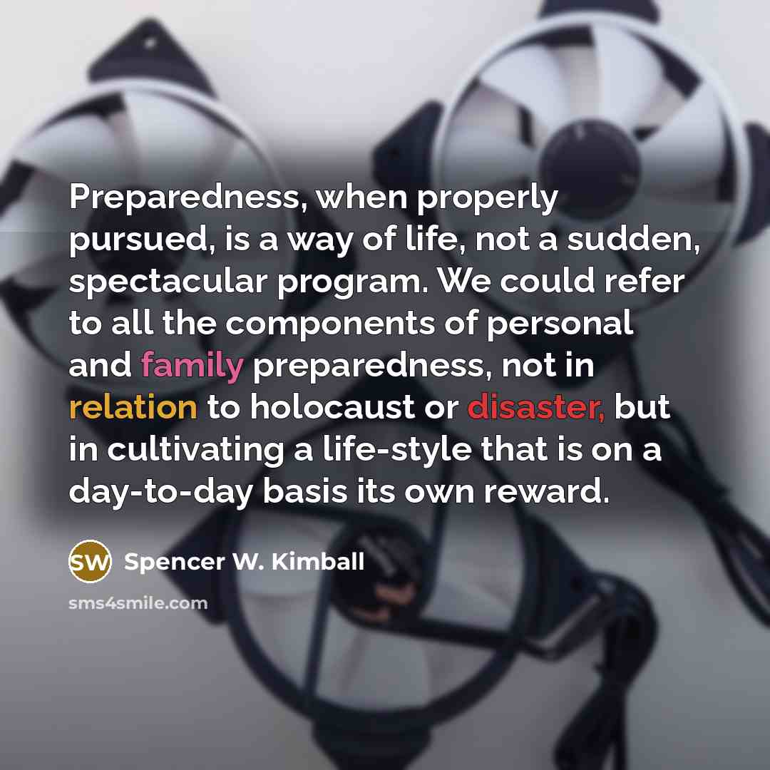 “Preparedness, when properly pursued, is a way of life, not a sudden, spectacular program. We could refer to all the components of personal and family preparedness, not in relation to holocaust or disaster, but in cultivating a life-style that is on a day-to-day basis its own reward.” quote by Spencer W. Kimball
