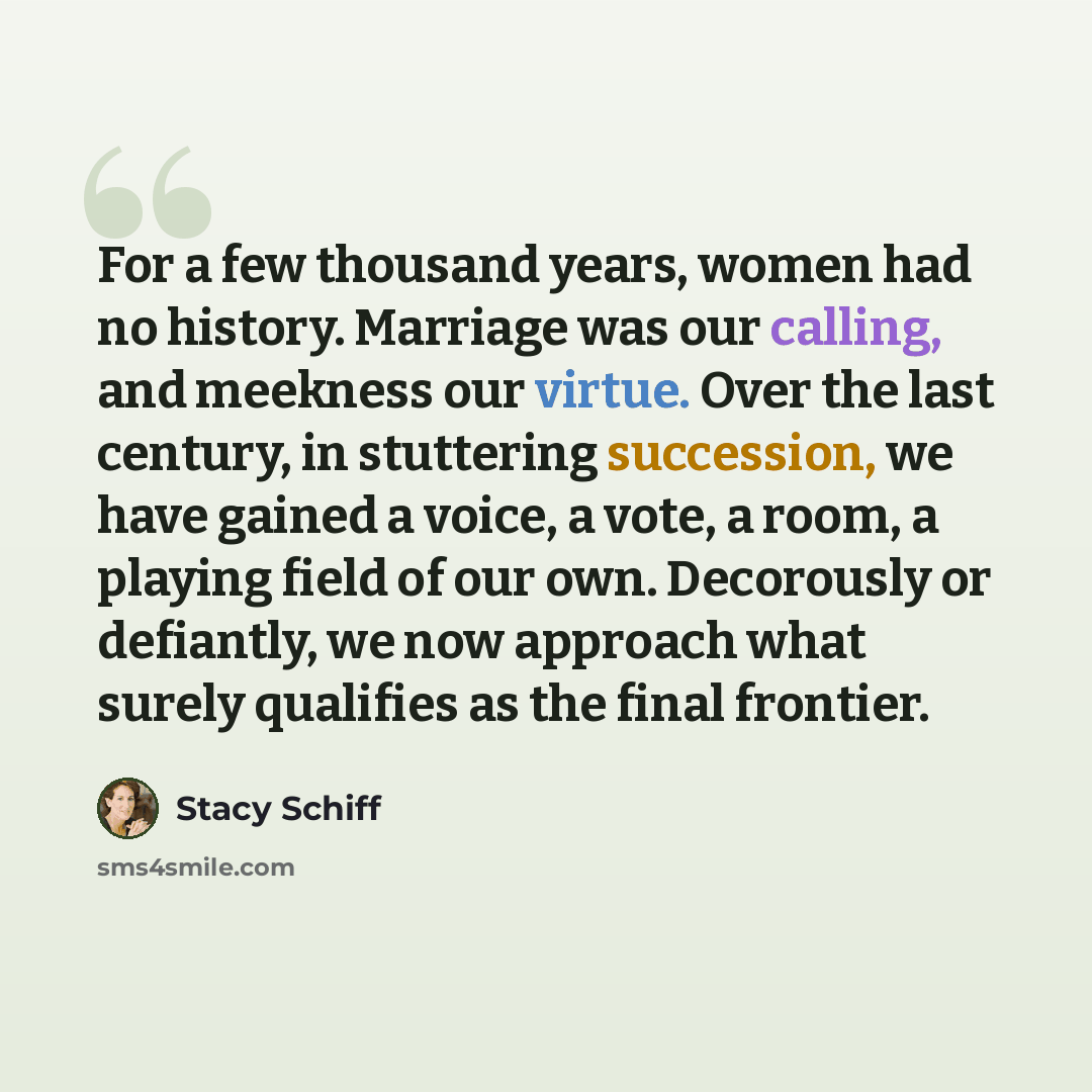 “For a few thousand years, women had no history. Marriage was our calling, and meekness our virtue. Over the last century, in stuttering succession, we have gained a voice, a vote, a room, a playing field of our own. Decorously or defiantly, we now approach what surely qualifies as the final…” quote by Stacy Schiff