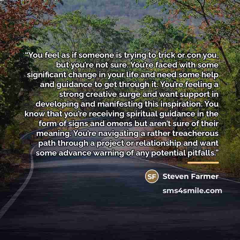“You feel as if someone is trying to trick or con you, but you’re not sure. You’re faced with some significant change in your life and need some help and guidance to get through it. You’re feeling a strong creative surge and want support in developing and manifesting this inspiration. You know that…” quote by Steven Farmer