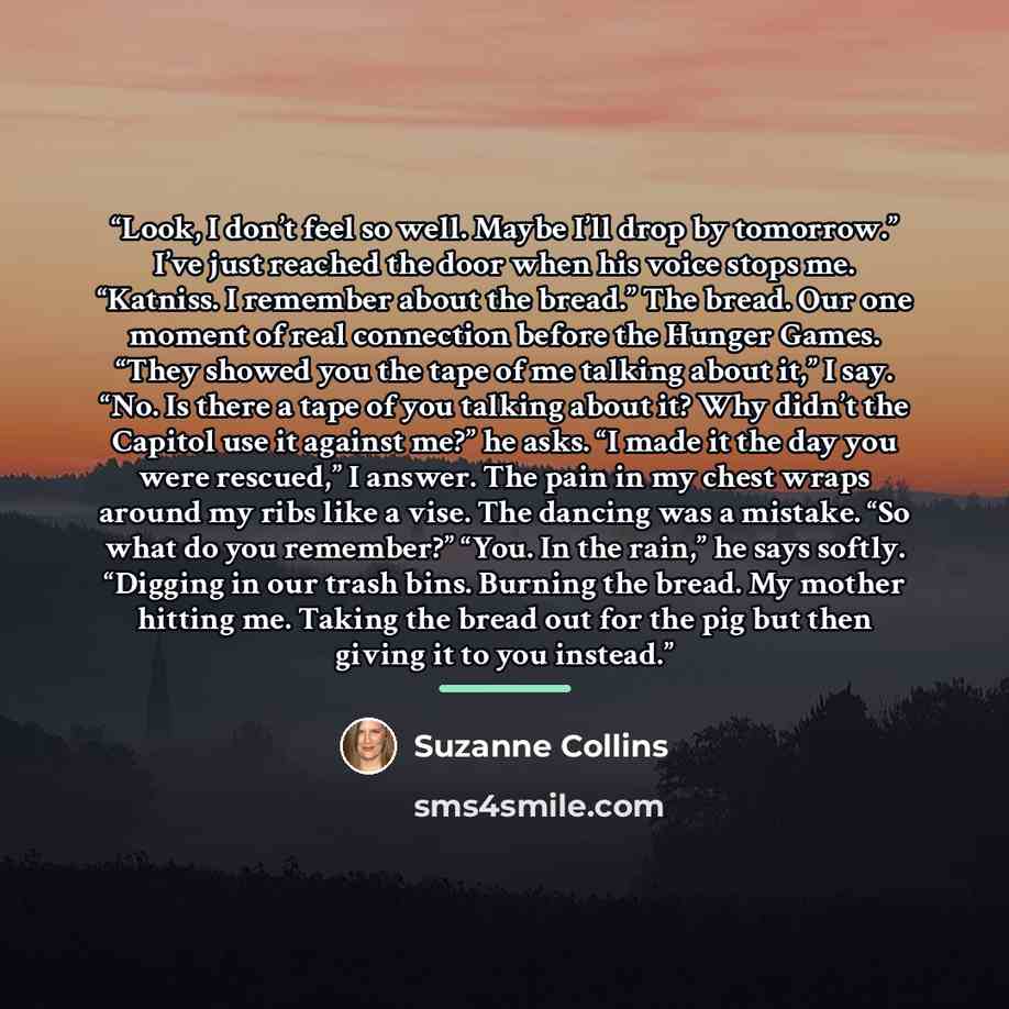 “Look, I don’t feel so well. Maybe I’ll drop by tomorrow.” I’ve just reached the door when his voice stops me. “Katniss. I remember about the bread.” The bread. Our one moment of real connection before the Hunger Games. “They showed you the tape of me talking about it,” I say. “No. Is there a tape…” quote by Suzanne Collins