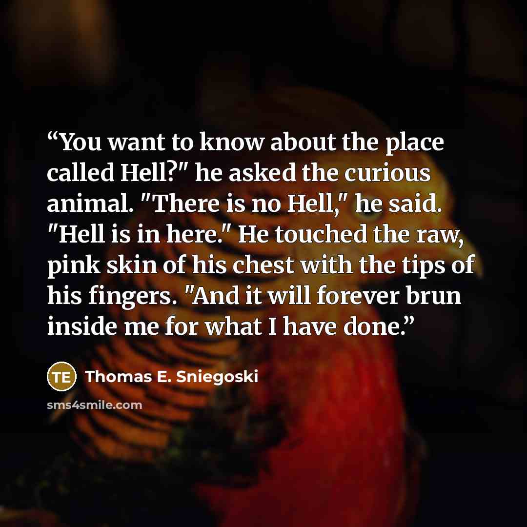 “You want to know about the place called Hell?" he asked the curious animal. "There is no Hell," he said. "Hell is in here." He touched the raw, pink skin of his chest with the tips of his fingers. "And it will forever brun inside me for what I have done.” quote by Thomas E. Sniegoski
