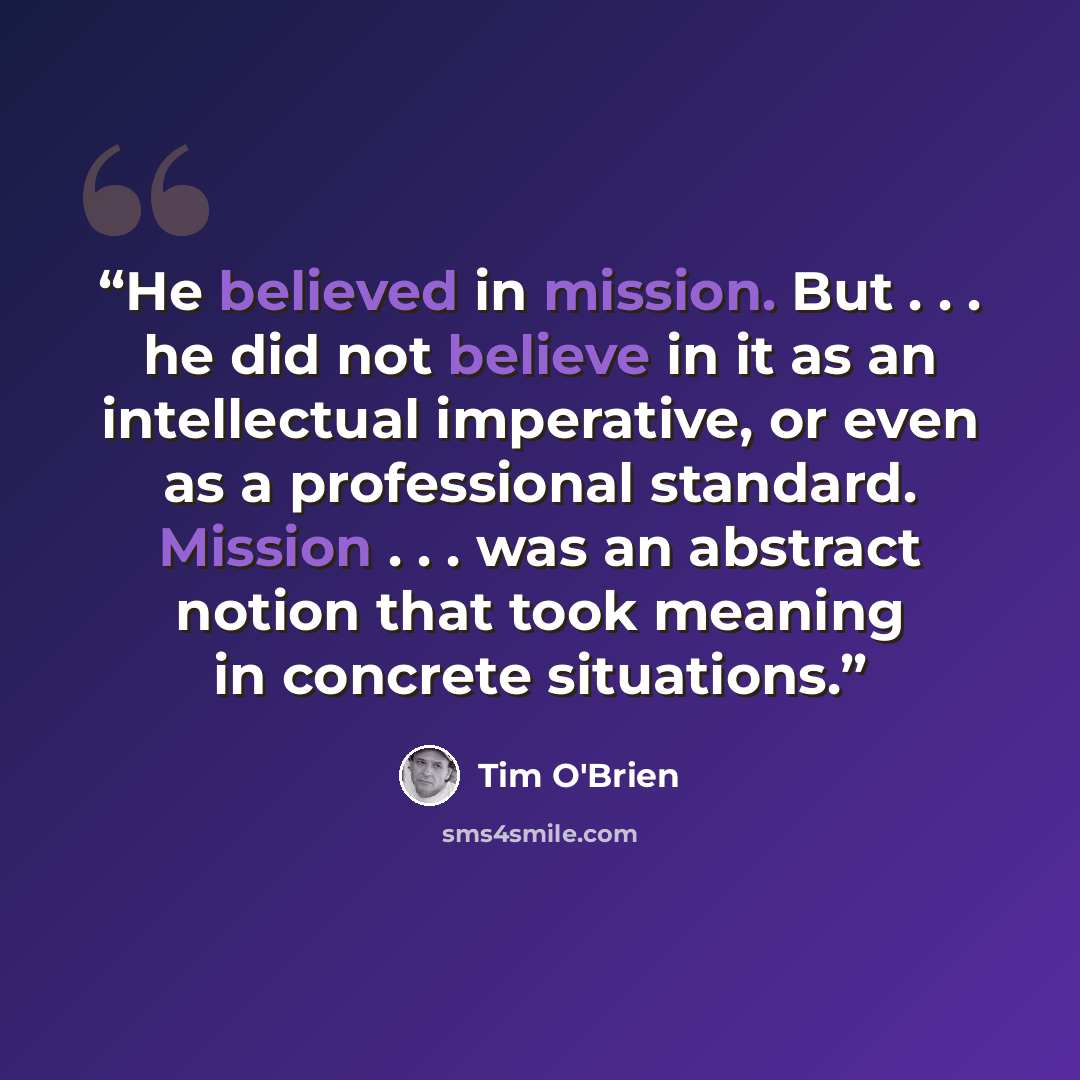 “He believed in mission. But . . . he did not believe in it as an intellectual imperative, or even as a professional standard. Mission . . . was an abstract notion that took meaning in concrete situations.” quote by Tim O'Brien
