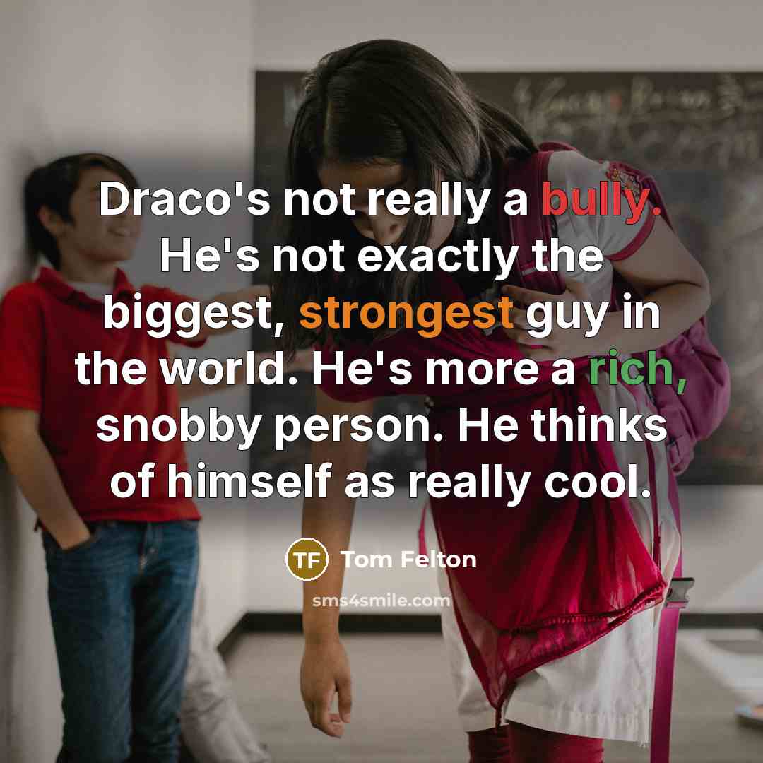 “Draco's not really a bully. He's not exactly the biggest, strongest guy in the world. He's more a rich, snobby person. He thinks of himself as really cool.” quote by Tom Felton