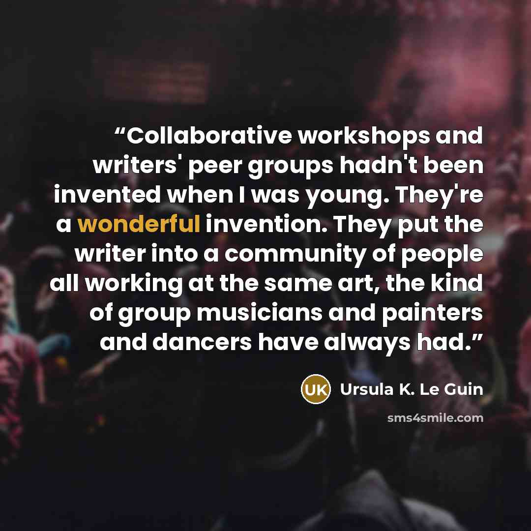 “Collaborative workshops and writers' peer groups hadn't been invented when I was young. They're a wonderful invention. They put the writer into a community of people all working at the same art, the kind of group musicians and painters and dancers have always had.” quote by Ursula K. Le Guin