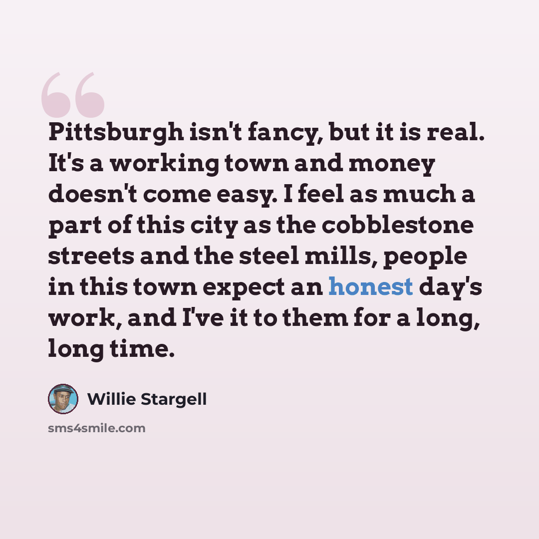 “Pittsburgh isn't fancy, but it is real. It's a working town and money doesn't come easy. I feel as much a part of this city as the cobblestone streets and the steel mills, people in this town expect an honest day's work, and I've it to them for a long, long time.” quote by Willie Stargell