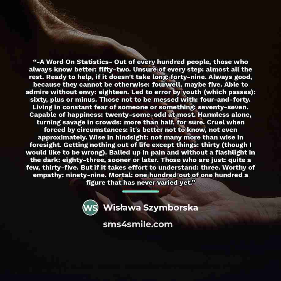 “-A Word On Statistics- Out of every hundred people, those who always know better: fifty-two. Unsure of every step: almost all the rest. Ready to help, if it doesn't take long: forty-nine. Always good, because they cannot be otherwise: fourwell, maybe five. Able to admire without envy: eighteen…” quote by Wisława Szymborska