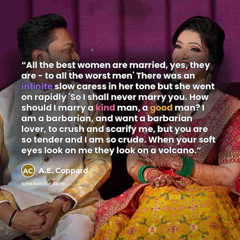 “All the best women are married, yes, they are - to all the worst men' There was an infinite slow caress in her tone but she went on rapidly 'So I shall never marry you. How should I marry a kind man, a good man? I am a barbarian, and want a barbarian lover, to crush and scarify me, but you are so…” quote by A.E. Coppard