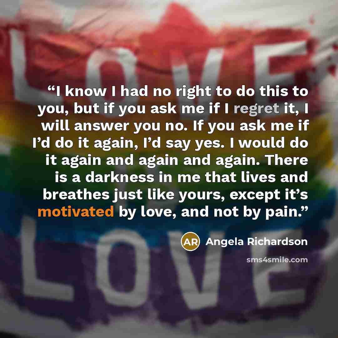 “I know I had no right to do this to you, but if you ask me if I regret it, I will answer you no. If you ask me if I’d do it again, I’d say yes. I would do it again and again and again. There is a darkness in me that lives and breathes just like yours, except it’s motivated by love, and not by pain.” quote by Angela Richardson