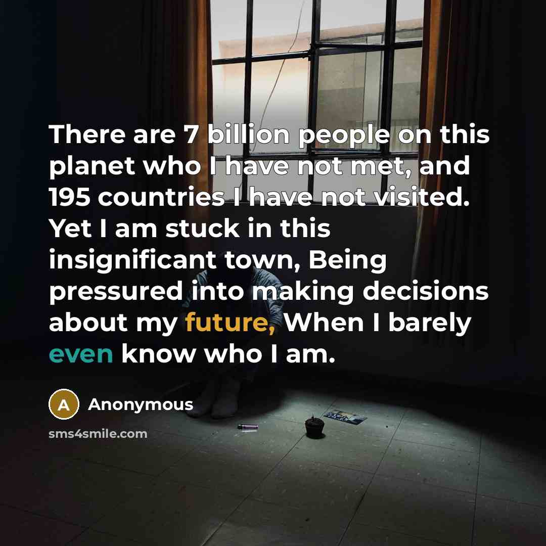 “There are 7 billion people on this planet who I have not met, and 195 countries I have not visited. Yet I am stuck in this insignificant town, Being pressured into making decisions about my future, When I barely even know who I am.” quote by Anonymous