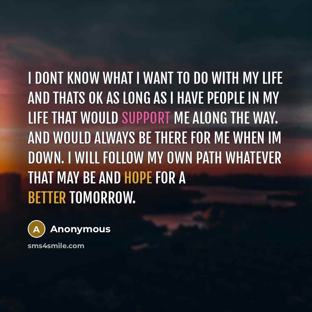 “I dont know what I want to do with my life and thats ok as long as I have people in my life that would support me along the way. And would always be there for me when Im down. I will follow my own path whatever that may be and hope for a better tomorrow.” quote by Anonymous