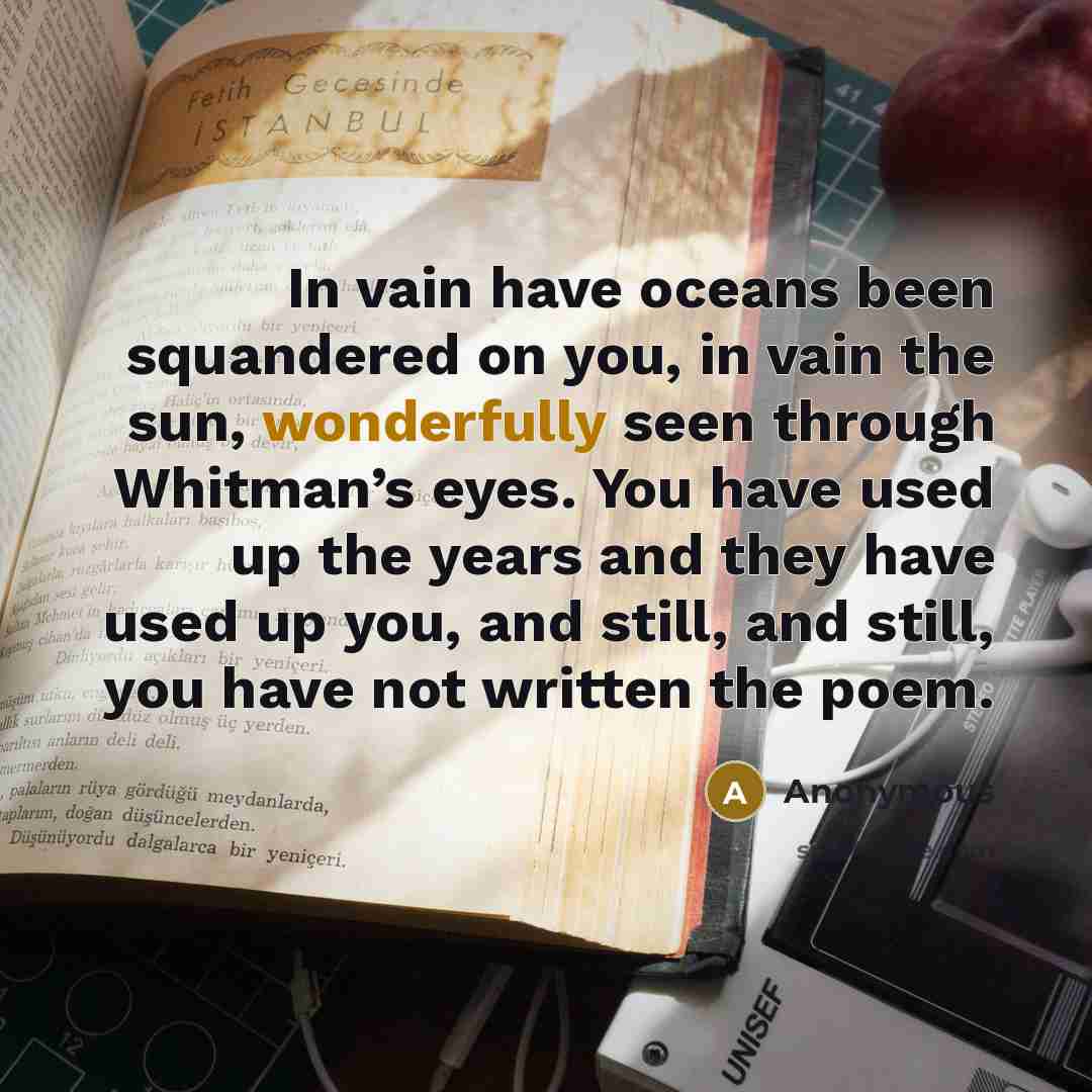 “In vain have oceans been squandered on you, in vain the sun, wonderfully seen through Whitman’s eyes. You have used up the years and they have used up you, and still, and still, you have not written the poem.” quote by Anonymous