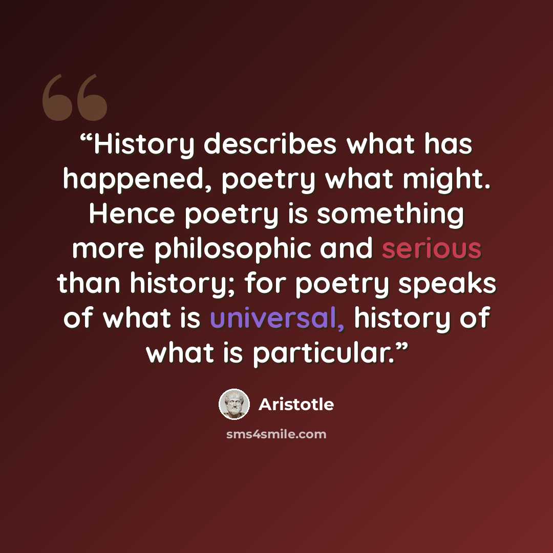 “History describes what has happened, poetry what might. Hence poetry is something more philosophic and serious than history; for poetry speaks of what is universal, history of what is particular.” quote by Aristotle
