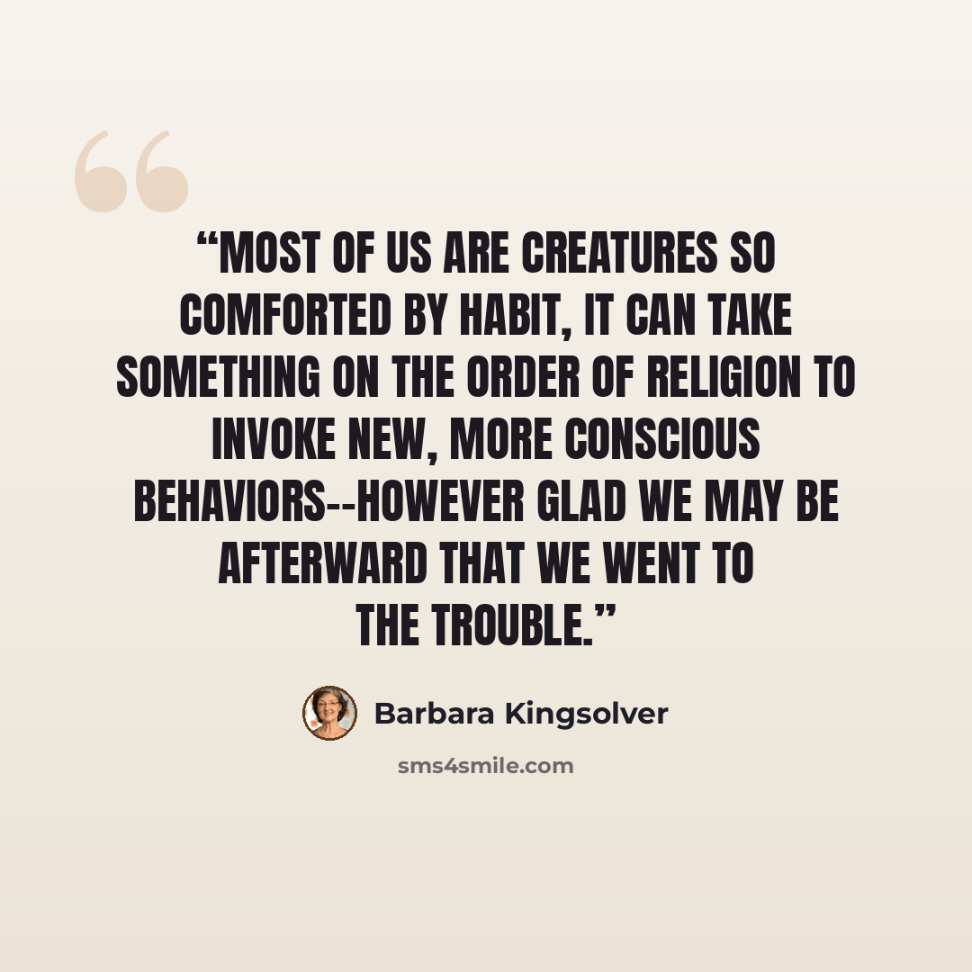 “Most of us are creatures so comforted by habit, it can take something on the order of religion to invoke new, more conscious behaviors--however glad we may be afterward that we went to the trouble.” quote by Barbara Kingsolver