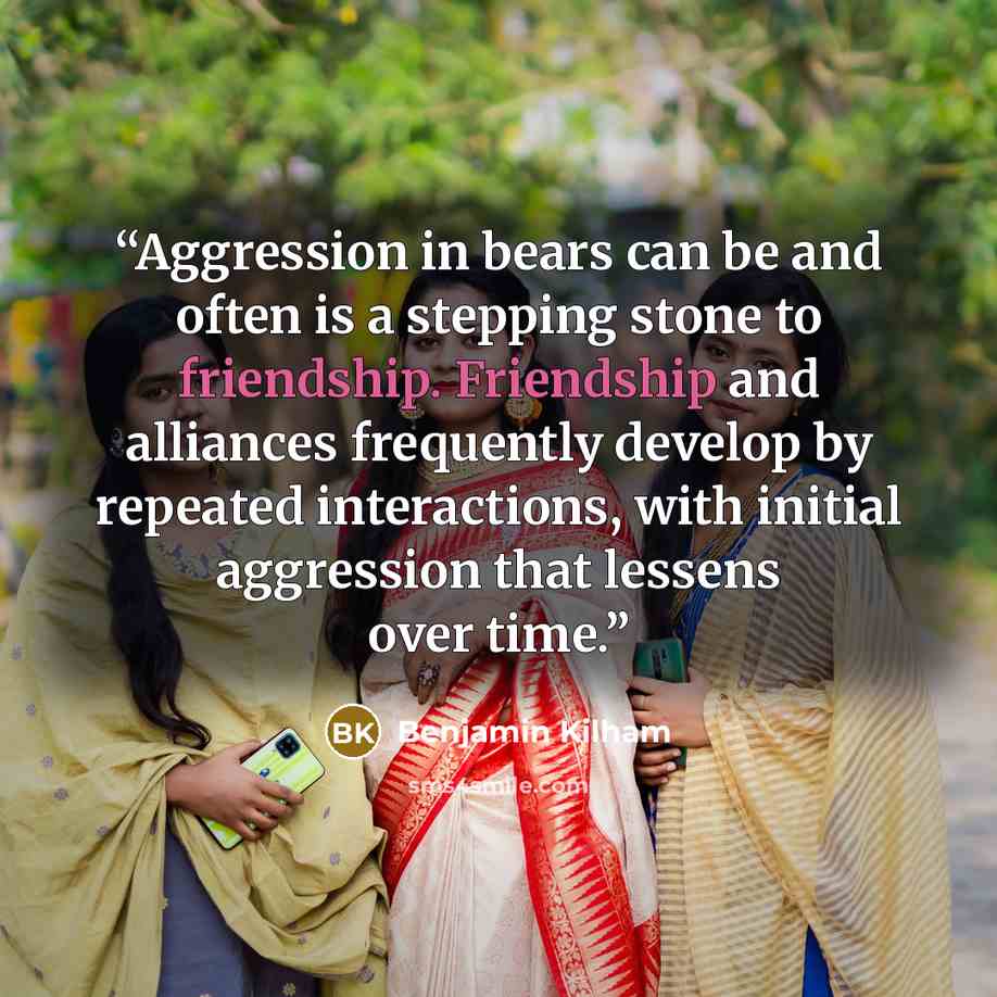 “Aggression in bears can be and often is a stepping stone to friendship. Friendship and alliances frequently develop by repeated interactions, with initial aggression that lessens over time.” quote by Benjamin Kilham